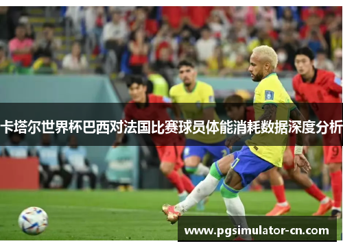 卡塔尔世界杯巴西对法国比赛球员体能消耗数据深度分析