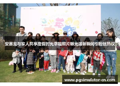 安赛龙与家人共享度假时光幸福照片曝光温馨瞬间引粉丝热议