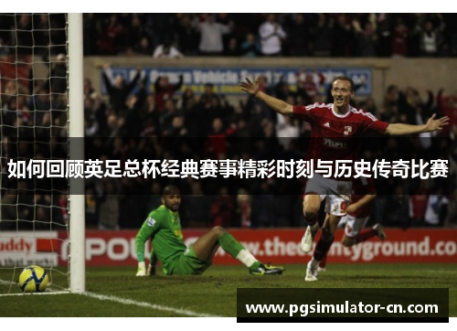 如何回顾英足总杯经典赛事精彩时刻与历史传奇比赛