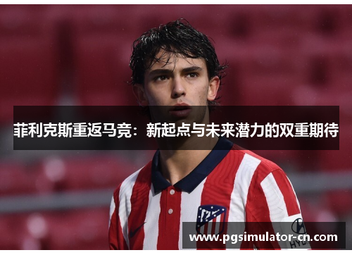 菲利克斯重返马竞:新起点与未来潜力的双重期待 菲利克斯重返马竞:新起点与未来潜力的双重期待