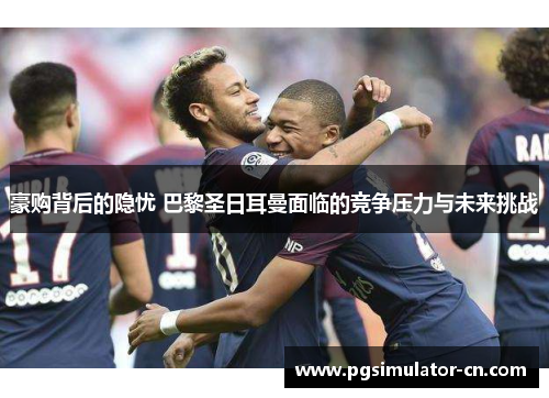 豪购背后的隐忧 巴黎圣日耳曼面临的竞争压力与未来挑战 豪购背后的隐忧 巴黎圣日耳曼面临的竞争压力与未来挑战
