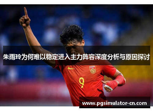 朱雨玲为何难以稳定进入主力阵容深度分析与原因探讨 朱雨玲为何难以稳定进入主力阵容深度分析与原因探讨