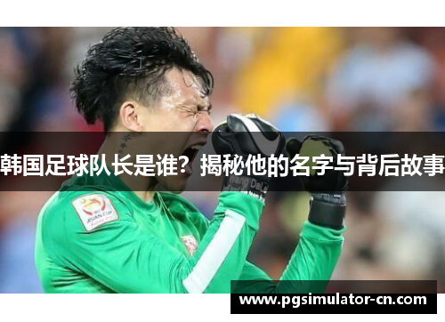 韩国足球队长是谁?揭秘他的名字与背后故事 韩国足球队长是谁?揭秘他的名字与背后故事