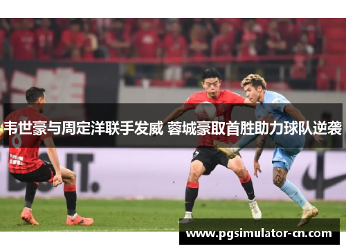 韦世豪与周定洋联手发威 蓉城豪取首胜助力球队逆袭 韦世豪与周定洋联手发威 蓉城豪取首胜助力球队逆袭