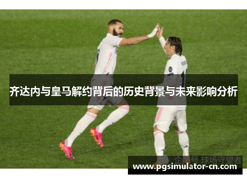 齐达内与皇马解约背后的历史背景与未来影响分析 齐达内与皇马解约背后的历史背景与未来影响分析