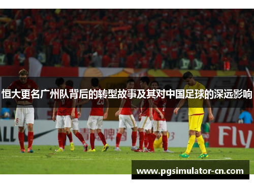 恒大更名广州队背后的转型故事及其对中国足球的深远影响 恒大更名广州队背后的转型故事及其对中国足球的深远影响