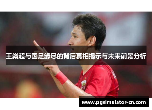 王燊超与国足缘尽的背后真相揭示与未来前景分析