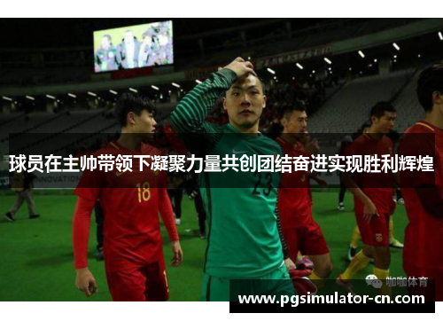 球员在主帅带领下凝聚力量共创团结奋进实现胜利辉煌